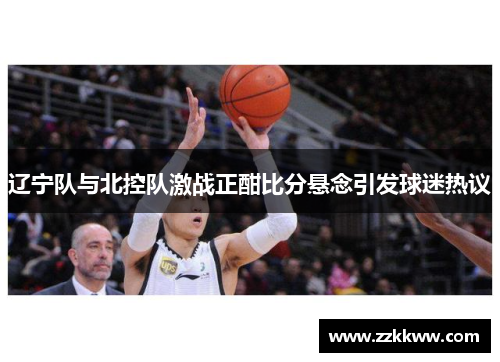 辽宁队与北控队激战正酣比分悬念引发球迷热议
