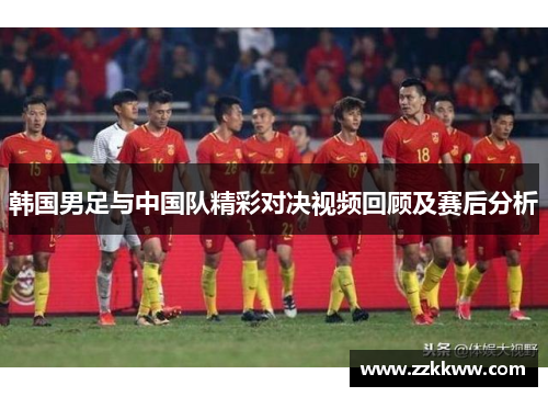 韩国男足与中国队精彩对决视频回顾及赛后分析